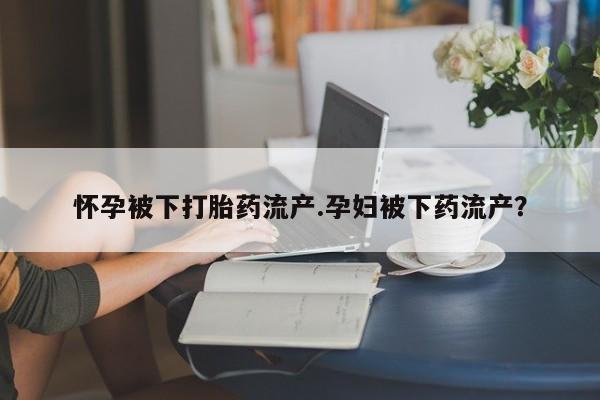 米非米索使用怀孕被下打胎药流产.孕妇被下药流产？