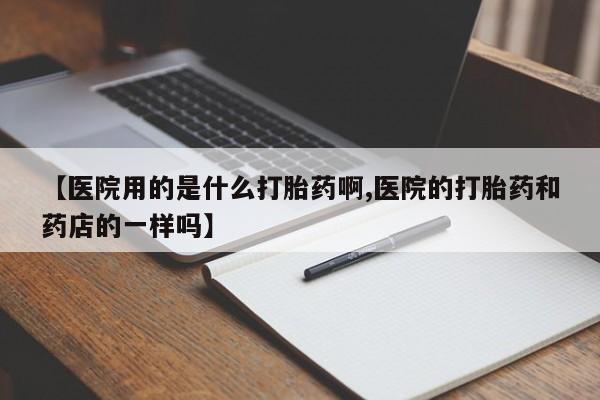 米非米索使用【医院用的是什么打胎药啊,医院的打胎药和药店的一样吗】