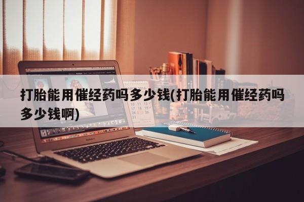 米非米索使用打胎能用催经药吗多少钱(打胎能用催经药吗多少钱啊)