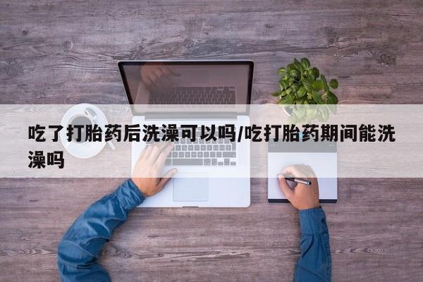 米非米索使用吃了打胎药后洗澡可以吗/吃打胎药期间能洗澡吗