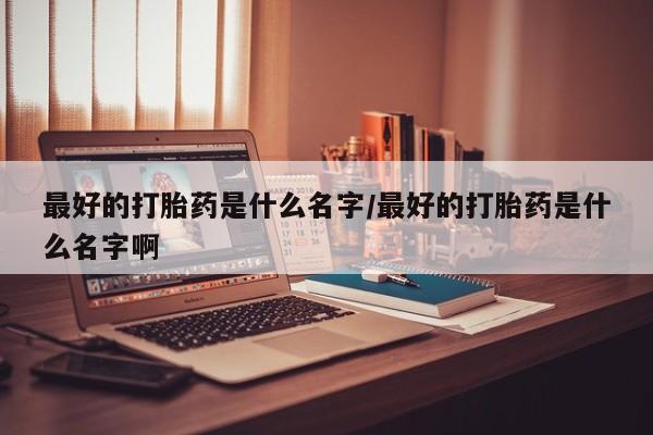 米非米索使用最好的打胎药是什么名字/最好的打胎药是什么名字啊