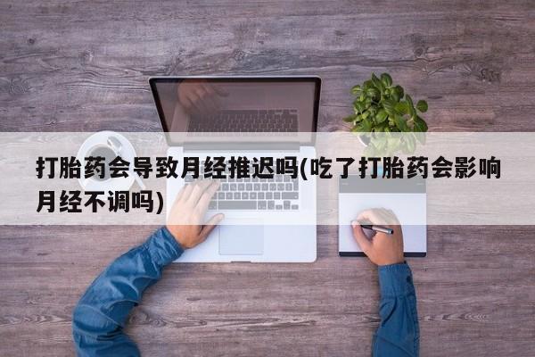 米非米索使用打胎药会导致月经推迟吗(吃了打胎药会影响月经不调吗)