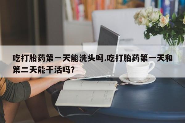 米非米索使用吃打胎药第一天能洗头吗.吃打胎药第一天和第二天能干活吗？