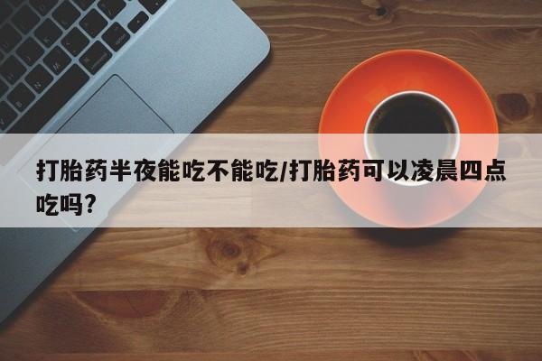 米非米索使用打胎药半夜能吃不能吃/打胎药可以凌晨四点吃吗?