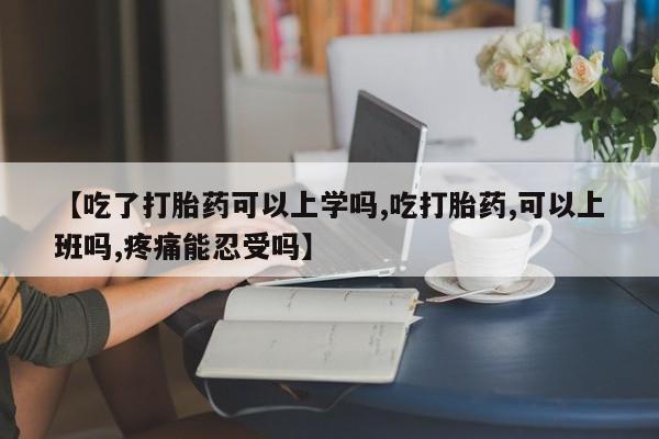 米非米索使用【吃了打胎药可以上学吗,吃打胎药,可以上班吗,疼痛能忍受吗】