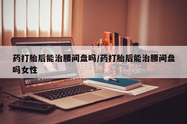 米非米索使用药打胎后能治腰间盘吗/药打胎后能治腰间盘吗女性