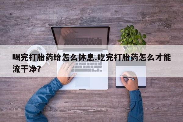 米非米索使用喝完打胎药给怎么休息.吃完打胎药怎么才能流干净？
