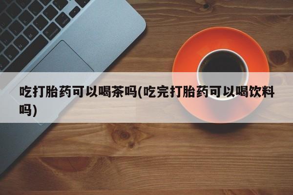 米非米索使用吃打胎药可以喝茶吗(吃完打胎药可以喝饮料吗)