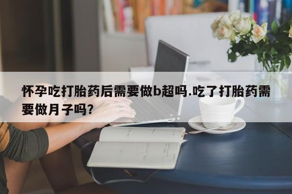 米非米索使用怀孕吃打胎药后需要做b超吗.吃了打胎药需要做月子吗？