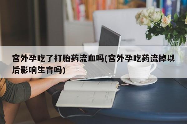 米非米索使用宫外孕吃了打胎药流血吗(宫外孕吃药流掉以后影响生育吗)