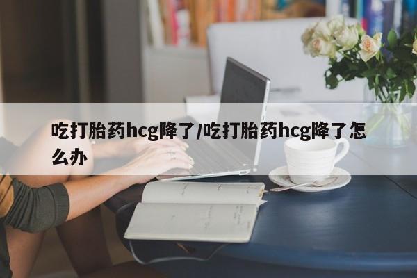 米非米索使用吃打胎药hcg降了/吃打胎药hcg降了怎么办