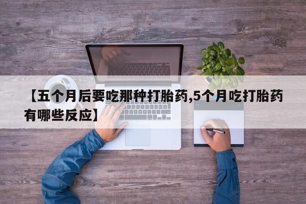 米非米索使用【五个月后要吃那种打胎药,5个月吃打胎药有哪些反应】