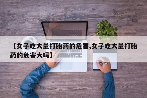 米非米索使用【女子吃大量打胎药的危害,女子吃大量打胎药的危害大吗】
