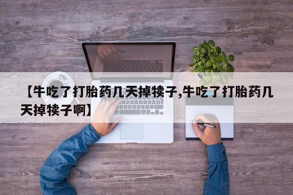 米非米索使用【牛吃了打胎药几天掉犊子,牛吃了打胎药几天掉犊子啊】