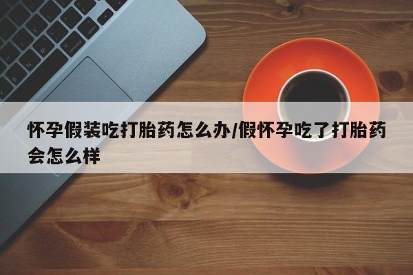米非米索使用怀孕假装吃打胎药怎么办/假怀孕吃了打胎药会怎么样