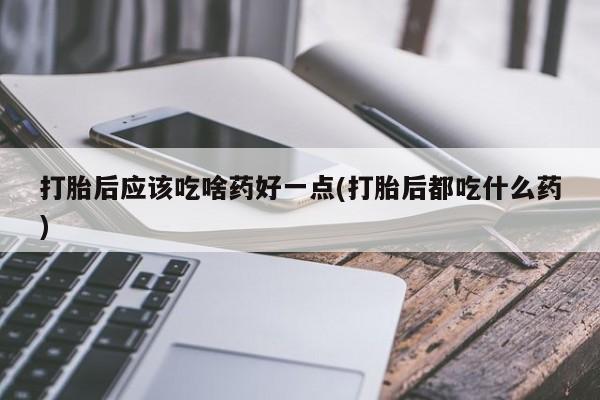 米非米索使用打胎后应该吃啥药好一点(打胎后都吃什么药)