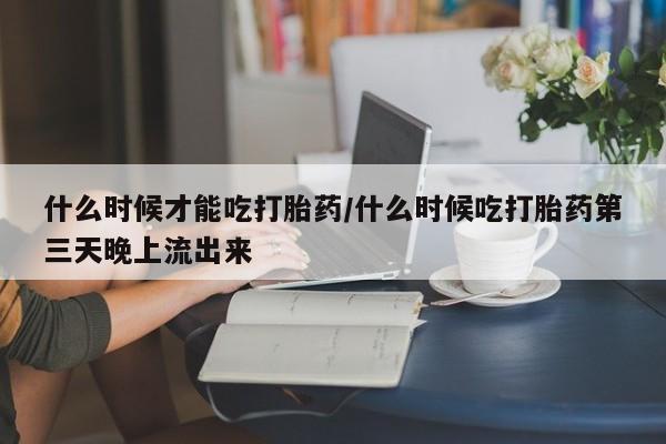 米非米索使用什么时候才能吃打胎药/什么时候吃打胎药第三天晚上流出来