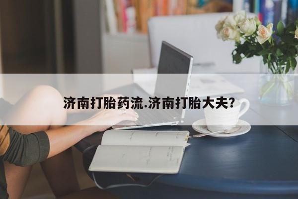 米非米索使用济南打胎药流.济南打胎大夫？
