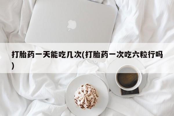 米非米索使用打胎药一天能吃几次(打胎药一次吃六粒行吗)