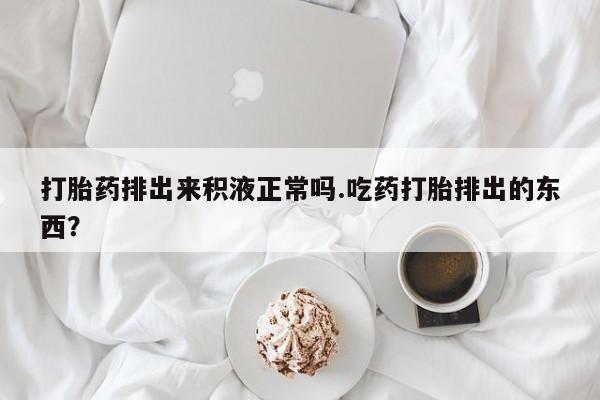 米非米索使用打胎药排出来积液正常吗.吃药打胎排出的东西？