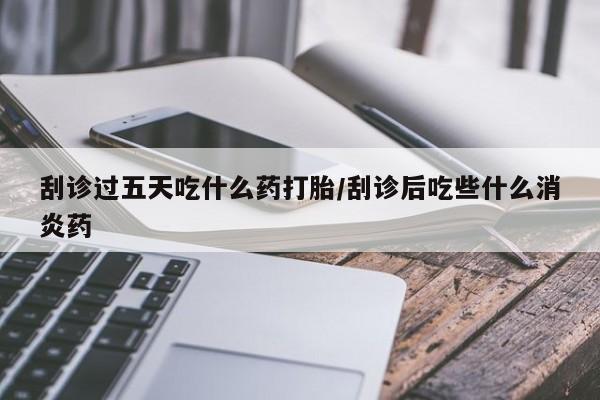米非米索使用刮诊过五天吃什么药打胎/刮诊后吃些什么消炎药