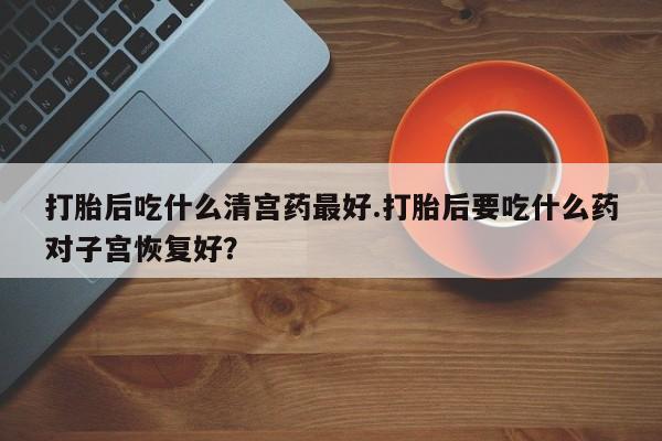 米非米索使用打胎后吃什么清宫药最好.打胎后要吃什么药对子宫恢复好？