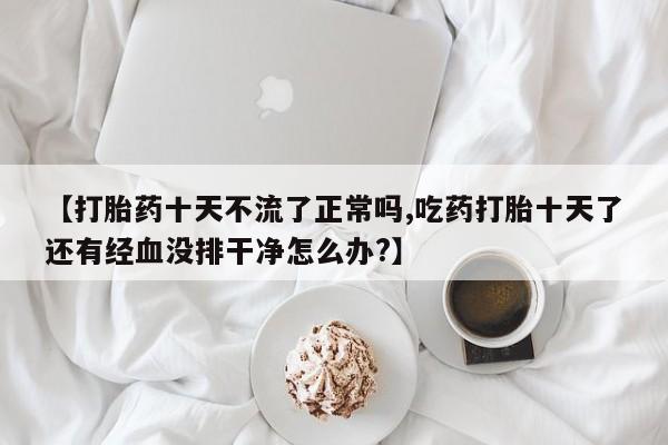 米非米索使用【打胎药十天不流了正常吗,吃药打胎十天了还有经血没排干净怎么办?】