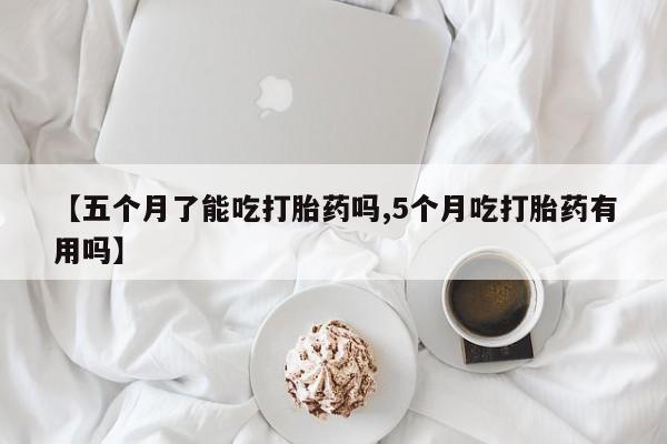 米非米索使用【五个月了能吃打胎药吗,5个月吃打胎药有用吗】