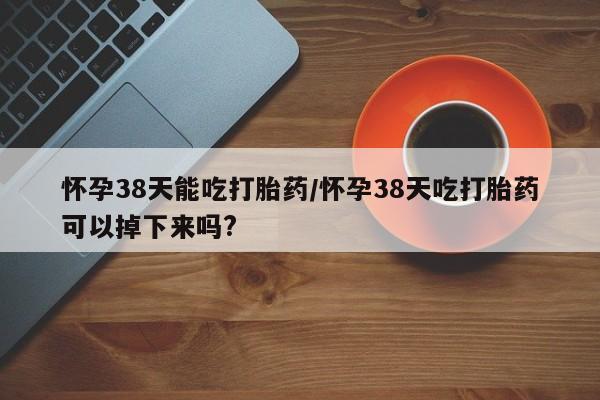 米非米索使用怀孕38天能吃打胎药/怀孕38天吃打胎药可以掉下来吗?