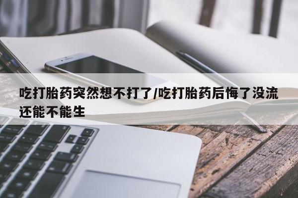 米非米索使用吃打胎药突然想不打了/吃打胎药后悔了没流还能不能生