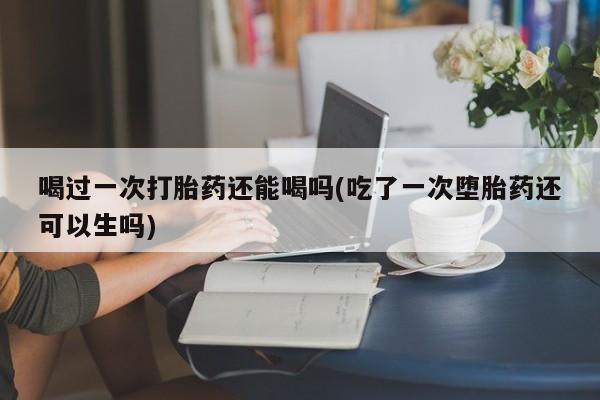 米非米索使用喝过一次打胎药还能喝吗(吃了一次堕胎药还可以生吗)