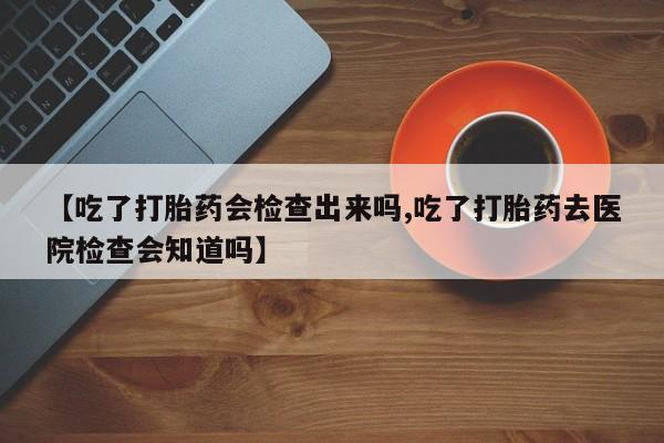 米非米索使用【吃了打胎药会检查出来吗,吃了打胎药去医院检查会知道吗】