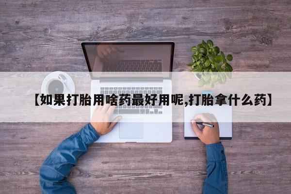 米非米索使用【如果打胎用啥药最好用呢,打胎拿什么药】