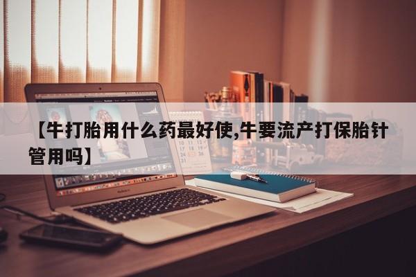 米非米索使用【牛打胎用什么药最好使,牛要流产打保胎针管用吗】
