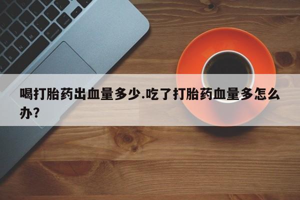 米非米索使用喝打胎药出血量多少.吃了打胎药血量多怎么办？