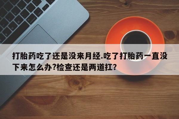 米非米索使用打胎药吃了还是没来月经.吃了打胎药一直没下来怎么办?检查还是两道扛？