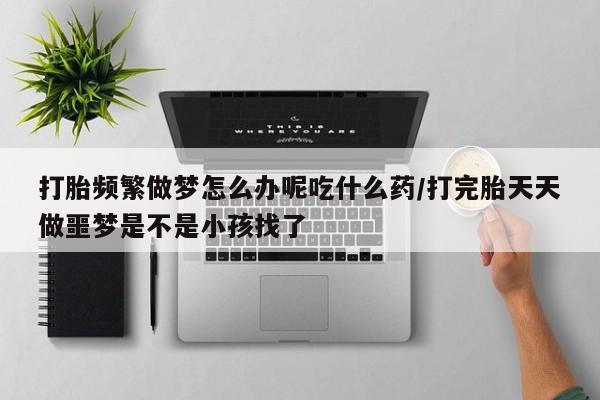 米非米索使用打胎频繁做梦怎么办呢吃什么药/打完胎天天做噩梦是不是小孩找了