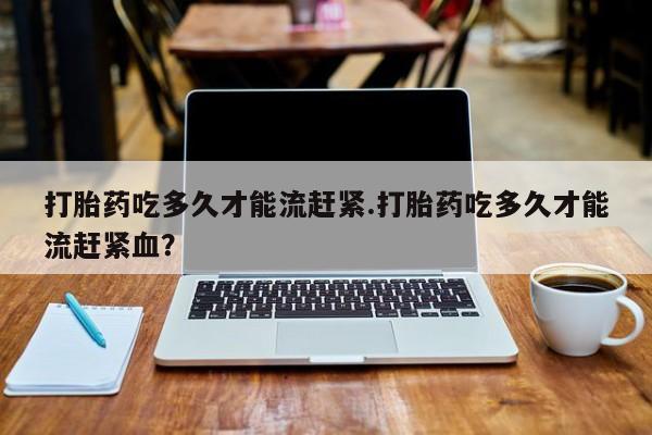 米非米索使用打胎药吃多久才能流赶紧.打胎药吃多久才能流赶紧血？