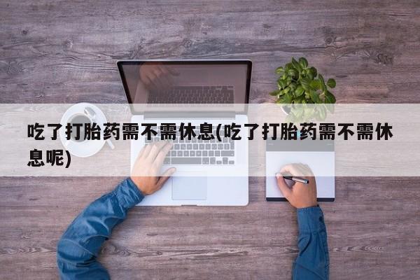 米非米索使用吃了打胎药需不需休息(吃了打胎药需不需休息呢)