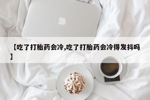 米非米索使用【吃了打胎药会冷,吃了打胎药会冷得发抖吗】