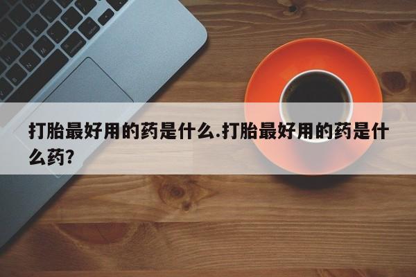 米非米索使用打胎最好用的药是什么.打胎最好用的药是什么药？