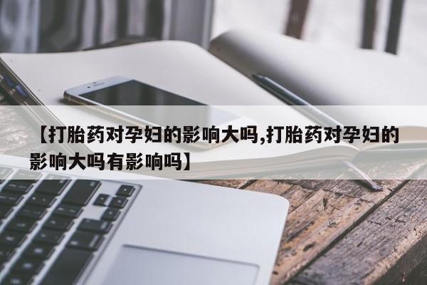 米非米索使用【打胎药对孕妇的影响大吗,打胎药对孕妇的影响大吗有影响吗】