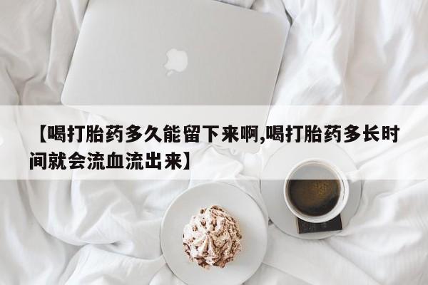 米非米索使用【喝打胎药多久能留下来啊,喝打胎药多长时间就会流血流出来】