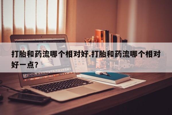 米非米索使用打胎和药流哪个相对好.打胎和药流哪个相对好一点？