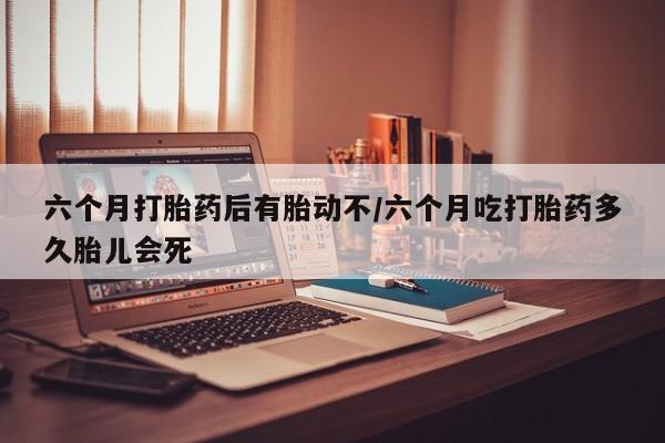 米非米索使用六个月打胎药后有胎动不/六个月吃打胎药多久胎儿会死