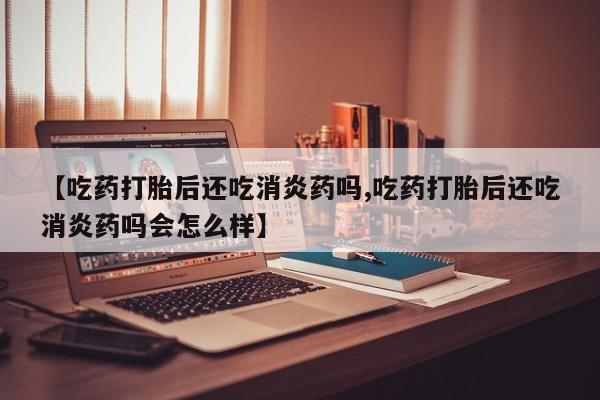 米非米索使用【吃药打胎后还吃消炎药吗,吃药打胎后还吃消炎药吗会怎么样】