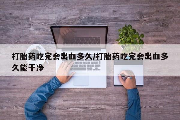 米非米索使用打胎药吃完会出血多久/打胎药吃完会出血多久能干净