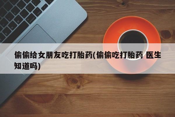米非米索使用偷偷给女朋友吃打胎药(偷偷吃打胎药 医生知道吗)