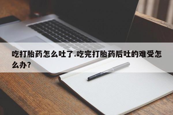 米非米索使用吃打胎药怎么吐了.吃完打胎药后吐的难受怎么办？