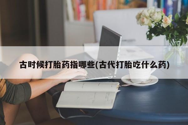 米非米索使用古时候打胎药指哪些(古代打胎吃什么药)